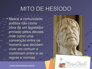MITO DE HESÍODOMITO DE HESÍODO
Nasce a comunidadeNasce a comunidade
política não comopolítica não como
obra de um legisladorobra de um legislador
enviado pelos deusesenviado pelos deuses
mas como umamas como uma
convenção entre osconvenção entre os
homens que decidemhomens que decidem
viver em comum eviver em comum e
combinam entre si ascombinam entre si as
regras e normasregras e normas
 