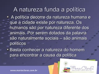 A natureza funda a políticaA natureza funda a política
A política decorre da natureza humana eA política decorre da natureza humana e
que a cidade existe por natureza. Osque a cidade existe por natureza. Os
humanos são por natureza diferente doshumanos são por natureza diferente dos
animais. Por serem dotados da palavraanimais. Por serem dotados da palavra
são naturalmente sociais – são animaissão naturalmente sociais – são animais
políticospolíticos
Basta conhecer a natureza do homemBasta conhecer a natureza do homem
para encontrar a causa da políticapara encontrar a causa da política
 