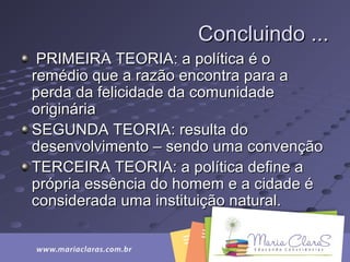 Concluindo ...Concluindo ...
PRIMEIRA TEORIA: a política é oPRIMEIRA TEORIA: a política é o
remédio que a razão encontra para aremédio que a razão encontra para a
perda da felicidade da comunidadeperda da felicidade da comunidade
origináriaoriginária
SEGUNDA TEORIA: resulta doSEGUNDA TEORIA: resulta do
desenvolvimento – sendo uma convençãodesenvolvimento – sendo uma convenção
TERCEIRA TEORIA: a política define aTERCEIRA TEORIA: a política define a
própria essência do homem e a cidade éprópria essência do homem e a cidade é
considerada uma instituição natural.considerada uma instituição natural.
 
