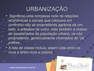 URBANIZAÇÃOURBANIZAÇÃO
Significou uma complexa rede de relaçõesSignificou uma complexa rede de relações
econômicas e sociais que colocava emeconômicas e sociais que colocava em
confronto não só proprietários agrários de umconfronto não só proprietários agrários de um
lado, e artesãos de outro, mas também a massalado, e artesãos de outro, mas também a massa
de assalariados da população urbana, os nãode assalariados da população urbana, os não
proprietários, genericamente chamados de “osproprietários, genericamente chamados de “os
pobrespobres
A luta de classe incluía, assim lutas entre osA luta de classe incluía, assim lutas entre os
ricos e entre ricos e pobresricos e entre ricos e pobres
 