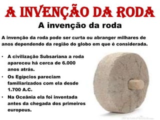 A invenção da roda
              A invenção da roda
A invenção da roda pode ser curta ou abranger milhares de
anos dependendo da região do globo em que é considerada.

• A civilização Subsariana a roda
  apareceu há cerca de 6.000
  anos atrás.
• Os Egípcios pareciam
  familiarizados com ela desde
  1.700 A.C.
• Na Oceânia ela foi inventada
  antes da chegada dos primeiros
  europeus.
 