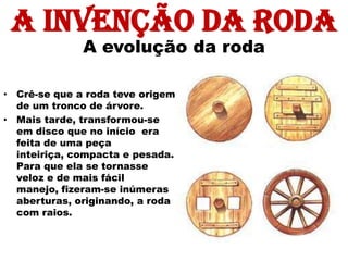 A invenção da roda
              A evolução da roda

• Crê-se que a roda teve origem
  de um tronco de árvore.
• Mais tarde, transformou-se
  em disco que no início era
  feita de uma peça
  inteiriça, compacta e pesada.
  Para que ela se tornasse
  veloz e de mais fácil
  manejo, fizeram-se inúmeras
  aberturas, originando, a roda
  com raios.
 