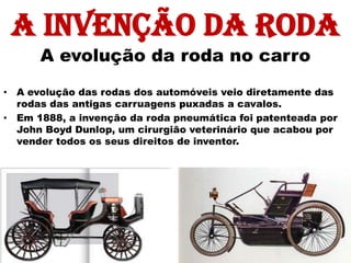 A invenção da roda
      A evolução da roda no carro
• A evolução das rodas dos automóveis veio diretamente das
  rodas das antigas carruagens puxadas a cavalos.
• Em 1888, a invenção da roda pneumática foi patenteada por
  John Boyd Dunlop, um cirurgião veterinário que acabou por
  vender todos os seus direitos de inventor.
 