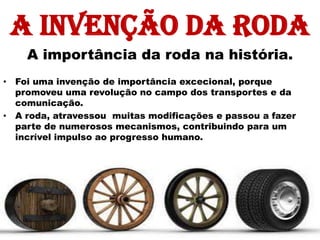 A invenção da roda
    A importância da roda na história.
• Foi uma invenção de importância excecional, porque
  promoveu uma revolução no campo dos transportes e da
  comunicação.
• A roda, atravessou muitas modificações e passou a fazer
  parte de numerosos mecanismos, contribuindo para um
  incrível impulso ao progresso humano.
 