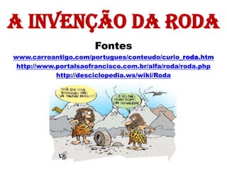 A invenção da roda
                      Fontes
www.carroantigo.com/portugues/conteudo/curio_roda.htm
 http://www.portalsaofrancisco.com.br/alfa/roda/roda.php
            http://desciclopedia.ws/wiki/Roda
 