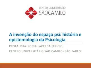 A invenção do espaço psi: história e
epistemologia da Psicologia
PROFA. DRA. JONIA LACERDA FELÍCIO
CENTRO UNIVERSITÁRIO SÃO CAMILO- SÃO PAULO
 