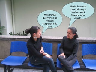 Mas temos que ver se as nossas suspeitas são reais. Maria Eduarda, tudo indica que Melissa está fazendo algo  errado. 