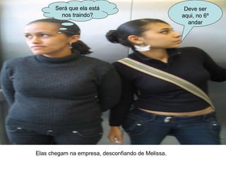 Será que ela está nos traindo? Deve ser aqui, no 6º andar Elas chegam na empresa, desconfiando de Melissa. 