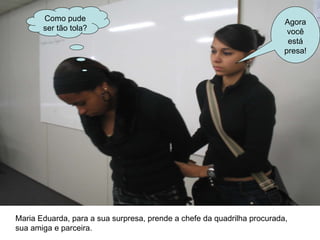 Maria Eduarda, para a sua surpresa, prende a chefe da quadrilha procurada,  sua amiga e parceira. Como pude ser tão tola? Agora você está presa! 