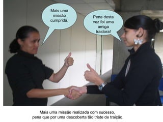 Mais uma missão realizada com sucesso,  pena que por uma descoberta tão triste de traição. Mais uma missão cumprida. Pena desta vez foi uma amiga traidora! 