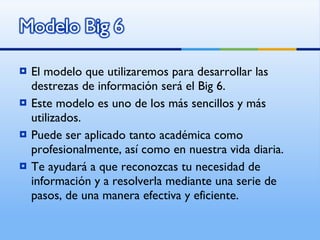 El modelo que utilizaremos para desarrollar las destrezas de información será el Big 6. Este modelo es uno de los más sencillos y más utilizados. Puede ser aplicado tanto académica como profesionalmente, así como en nuestra vida diaria. Te ayudará a que reconozcas tu necesidad de información y a resolverla mediante una serie de pasos, de una manera efectiva y eficiente. 