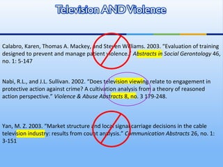 Nabi, R.L., and J.L. Sullivan. 2002. “Does television viewing relate to engagement in protective action against crime? A cultivation analysis from a theory of reasoned action perspective.”  Violence & Abuse Abstracts  8, no. 3 179-248. Calabro, Karen, Thomas A. Mackey, and Steven Williams. 2003. “Evaluation of training designed to prevent and manage patient violence.”  Abstracts in Social Gerontology  46, no. 1: 5-147 Yan, M. Z. 2003. “Market structure and local signal carriage decisions in the cable television industry: results from count analysis.”  Communication Abstracts  26, no. 1: 3-151 