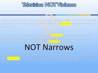 Nabi, R.L., and J.L. Sullivan. 2002. “Does television viewing relate to engagement in protective action against crime? A cultivation analysis from a theory of reasoned action perspective.”  Violence & Abuse Abstracts  8, no. 3 179-248. Calabro, Karen, Thomas A. Mackey, and Steven Williams. 2003. “Evaluation of training designed to prevent and manage patient violence.”  Abstracts in Social Gerontology  46, no. 1: 5-147 Yan, M. Z. 2003. “Market structure and local signal carriage decisions in the cable television industry: results from count analysis.”  Communication Abstracts  26, no. 1: 3-151 NOT Narrows 