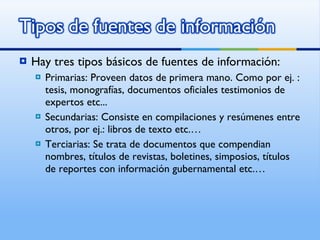 Hay tres tipos básicos de fuentes de información: Primarias: Proveen datos de primera mano. Como por ej. : tesis, monografías, documentos oficiales testimonios de expertos etc... Secundarias: Consiste en compilaciones y resúmenes entre otros, por ej.: libros de texto etc.… Terciarias: Se trata de documentos que compendian nombres, títulos de revistas, boletines, simposios, títulos de reportes con información gubernamental etc.… 