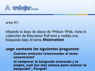 Tarea #1: Utilizando la base de datos de Wilson Web, visita la colección de Education Full text y realiza una búsqueda bajo el tema  Motivation Luego contesta las siguientes preguntas: Cuántos artículos relacionados al tema encontraste? Al comparar la búsqueda avanzada y la simple, cuál fue más exitosa para realizar la búsqueda? , Porqué?  
