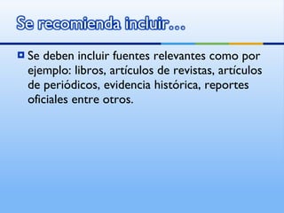 Se deben incluir fuentes relevantes como por ejemplo: libros, artículos de revistas, artículos de periódicos, evidencia histórica, reportes oficiales entre otros. 