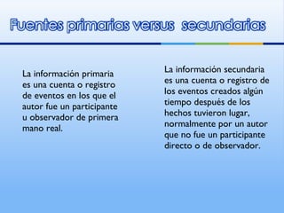 La información primaria es una cuenta o registro de eventos en los que el autor fue un participante u observador de primera mano real. La información secundaria es una cuenta o registro de los eventos creados algún tiempo después de los hechos tuvieron lugar, normalmente por un autor que no fue un participante directo o de observador. 