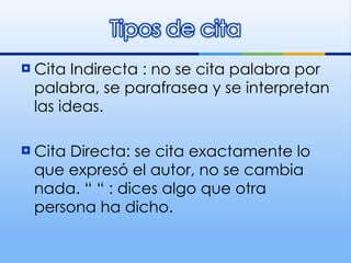 Cita Indirecta : no se cita palabra por palabra, se parafrasea y se interpretan las ideas. Cita Directa: se cita exactamente lo que expresó el autor, no se cambia nada. “ “ : dices algo que otra persona ha dicho . 