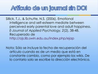 Sillick, T.J., & Schutte, N.S. (2006). Emotional intelligence and self-esteem mediate between perceived early parental love and adult happiness.  E-Journal of Applied Psychology, 2 (2), 38-48. Recuperado de  http://ojs.lib.swin.edu.au/index.php/ejap Nota: Sólo se incluye la fecha de recuperación del artículo cuando es de un medio que está en constante cambio, como por ejemplo los wikis. De lo contario solo se escribe la dirección electrónica.  