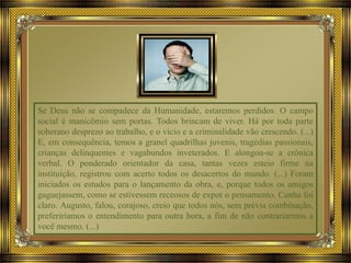 Se Deus não se compadece da Humanidade, estaremos perdidos. O campo
social é manicômio sem portas. Todos brincam de viver. Há por toda parte
soberano desprezo ao trabalho, e o vício e a criminalidade vão crescendo. (...)
E, em consequência, temos a granel quadrilhas juvenis, tragédias passionais,
crianças delinquentes e vagabundos inveterados. E alongou-se a crônica
verbal. O ponderado orientador da casa, tantas vezes esteio firme na
instituição, registrou com acerto todos os desacertos do mundo. (...) Foram
iniciados os estudos para o lançamento da obra, e, porque todos os amigos
gaguejassem, como se estivessem receosos de expor o pensamento, Cunha foi
claro. Augusto, falou, corajoso, creio que todos nós, sem prévia combinação,
preferiríamos o entendimento para outra hora, a fim de não contrariarmos a
você mesmo. (...)
 