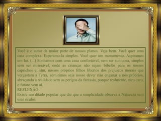 Você é o autor da maior parte de nossos planos. Veja bem. Você quer uma
casa complexa. Esperamo-la simples. Você quer um monumento. Aspiramos
um lar. (...) Sonhamos com uma casa confortável, sem ser suntuosa, simples
sem ser miserável, onde as crianças não sejam bibelôs para os nossos
caprichos e, sim, nossos próprios filhos libertos dos prejuízos morais que
vergastam a Terra, admitimos seja nosso dever não enganar a nós próprios,
abraçando a realidade sem os perigos da fantasia, porque realmente, meu caro,
o futuro vem aí.
REFLEXÃO:
Existe um ditado popular que diz que a simplicidade observa a Natureza sem
usar óculos.
 