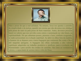 Mais a posse do que a real utilidade. No entanto, Jesus nos aponta o caminho
da simplicidade e da justiça, quando nos ensina que não devemos nos afadigar
pela posse do ouro ou pela posse de bens materiais. Antes, devemos procurar
haurir os valores que nos servirão como esteio e sustentação na vida futura, na
espiritualidade. De que adiantam posses, prazeres e luxo, conforto exagerado,
se nada acrescentam na evolução espiritual. Ao abrir os olhos fora da matéria,
o homem irá se deparar com a única bagagem que realmente lhe conta e lhe é
útil naquelas paragens. A bagagem das obras realizadas e dos valores
espirituais adquiridos no trabalho produtivo e profícuo, para a evolução da
Humanidade e para auxílio dos irmãos do caminho. São estes os verdadeiros
valores, a capacidade de sermos úteis à obra de Deus.
 