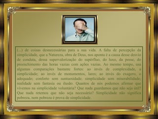 (...) de coisas desnecessárias para a sua vida. A falta de percepção da
simplicidade, que a Natureza, obra de Deus, nos aponta é a causa desse desvio
de conduta, dessa supervalorização do supérfluo, do luxo, da posse, do
preenchimento das horas vazias com ações vazias. Ao mesmo tempo, usa
algumas comparações bastante fortes: ao invés de complexidade, a
simplicidade; ao invés de monumentos, lares; ao invés do exagero, o
adequado; conforto sem suntuosidade; simplicidade sem miserabilidade;
realidade sem fantasia ou ilusão. Quantos de nós podemos afirmar que
vivemos na simplicidade voluntária? Que nada guardamos que não seja útil?
Que nada retemos que não seja necessário? Simplicidade não significa
pobreza, nem pobreza é prova de simplicidade.
 