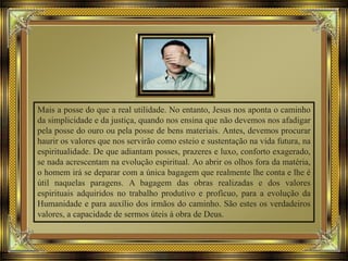 Mais a posse do que a real utilidade. No entanto, Jesus nos aponta o caminho
da simplicidade e da justiça, quando nos ensina que não devemos nos afadigar
pela posse do ouro ou pela posse de bens materiais. Antes, devemos procurar
haurir os valores que nos servirão como esteio e sustentação na vida futura, na
espiritualidade. De que adiantam posses, prazeres e luxo, conforto exagerado,
se nada acrescentam na evolução espiritual. Ao abrir os olhos fora da matéria,
o homem irá se deparar com a única bagagem que realmente lhe conta e lhe é
útil naquelas paragens. A bagagem das obras realizadas e dos valores
espirituais adquiridos no trabalho produtivo e profícuo, para a evolução da
Humanidade e para auxílio dos irmãos do caminho. São estes os verdadeiros
valores, a capacidade de sermos úteis à obra de Deus.
 