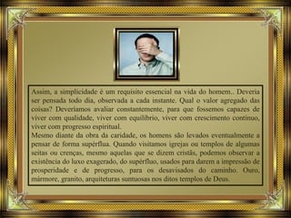 Assim, a simplicidade é um requisito essencial na vida do homem.. Deveria
ser pensada todo dia, observada a cada instante. Qual o valor agregado das
coisas? Deveríamos avaliar constantemente, para que fossemos capazes de
viver com qualidade, viver com equilíbrio, viver com crescimento contínuo,
viver com progresso espiritual.
Mesmo diante da obra da caridade, os homens são levados eventualmente a
pensar de forma supérflua. Quando visitamos igrejas ou templos de algumas
seitas ou crenças, mesmo aquelas que se dizem cristãs, podemos observar a
existência do luxo exagerado, do supérfluo, usados para darem a impressão de
prosperidade e de progresso, para os desavisados do caminho. Ouro,
mármore, granito, arquiteturas suntuosas nos ditos templos de Deus.
 