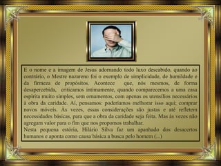 E o nome e a imagem de Jesus adornando todo luxo descabido, quando ao
contrário, o Mestre nazareno foi o exemplo de simplicidade, de humildade e
da firmeza de propósitos. Acontece que, nós mesmos, de forma
desapercebida, criticamos intimamente, quando comparecemos a uma casa
espírita muito simples, sem ornamentos, com apenas os utensílios necessários
à obra da caridade. Aí, pensamos: poderíamos melhorar isso aqui; comprar
novos móveis. Às vezes, essas considerações são justas e até refletem
necessidades básicas, para que a obra da caridade seja feita. Mas às vezes não
agregam valor para o fim que nos propomos trabalhar.
Nesta pequena estória, Hilário Silva faz um apanhado dos desacertos
humanos e aponta como causa básica a busca pelo homem (...)
 