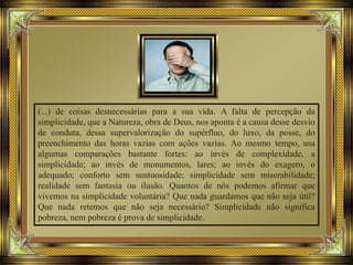 (...) de coisas desnecessárias para a sua vida. A falta de percepção da
simplicidade, que a Natureza, obra de Deus, nos aponta é a causa desse desvio
de conduta, dessa supervalorização do supérfluo, do luxo, da posse, do
preenchimento das horas vazias com ações vazias. Ao mesmo tempo, usa
algumas comparações bastante fortes: ao invés de complexidade, a
simplicidade; ao invés de monumentos, lares; ao invés do exagero, o
adequado; conforto sem suntuosidade; simplicidade sem miserabilidade;
realidade sem fantasia ou ilusão. Quantos de nós podemos afirmar que
vivemos na simplicidade voluntária? Que nada guardamos que não seja útil?
Que nada retemos que não seja necessário? Simplicidade não significa
pobreza, nem pobreza é prova de simplicidade.
 