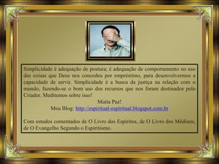 Simplicidade é adequação de postura; é adequação de comportamento no uso
das coisas que Deus nos concedeu por empréstimo, para desenvolvermos a
capacidade de servir. Simplicidade é a busca da justiça na relação com o
mundo, fazendo-se o bom uso dos recursos que nos foram destinados pelo
Criador. Meditemos sobre isso!
Muita Paz!
Meu Blog: http://espiritual-espiritual.blogspot.com.br
Com estudos comentados de O Livro dos Espíritos, de O Livro dos Médiuns,
de O Evangelho Segundo o Espiritismo.
 