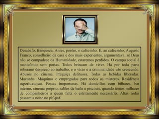Desabafo, franqueza. Antes, porém, o cafezinho. E, ao cafezinho, Augusto
Franco, conselheiro da casa e dos mais experientes, argumentava: se Deus
não se compadece da Humanidade, estaremos perdidos. O campo social é
manicômio sem portas. Todos brincam de viver. Há por toda parte
soberano desprezo ao trabalho, e o vício e a criminalidade vão crescendo.
Abusos no cinema. Preguiça delituosa. Todas as bebidas liberadas.
Maconha. Máquinas e empregados para todos os misteres. Residência
superluxuosas. Festas inoportunas. Há domicílios com bilhares, bar
interno, cinema próprio, salões de baile e piscinas, quando temos milhares
de companheiros a quem falta o estritamente necessário. Altas rodas
passam a noite no pif-paf.
 