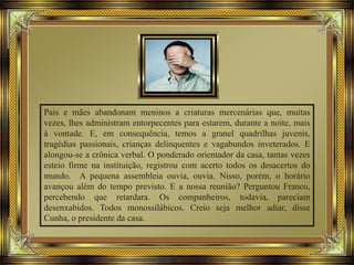 Pais e mães abandonam meninos a criaturas mercenárias que, muitas
vezes, lhes administram entorpecentes para estarem, durante a noite, mais
à vontade. E, em consequência, temos a granel quadrilhas juvenis,
tragédias passionais, crianças delinquentes e vagabundos inveterados. E
alongou-se a crônica verbal. O ponderado orientador da casa, tantas vezes
esteio firme na instituição, registrou com acerto todos os desacertos do
mundo. A pequena assembleia ouvia, ouvia. Nisso, porém, o horário
avançou além do tempo previsto. E a nossa reunião? Perguntou Franco,
percebendo que retardara. Os companheiros, todavia, pareciam
desenxabidos. Todos monossilábicos. Creio seja melhor adiar, disse
Cunha, o presidente da casa.
 