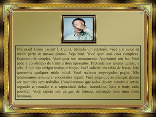 Ora essa! Como assim? E Cunha, abrindo um relatório; você é o autor da
maior parte de nossos planos. Veja bem. Você quer uma casa complexa.
Esperamo-la simples. Você quer um monumento. Aspiramos um lar. Você
pede a construção de trinta e dois aposentos. Pretendemos apenas quinze, e
olhe lá que vão abrigar muitas crianças. Você solicita um salão de festas. Não
queremos qualquer ruído inútil. Você reclama empregados pagos. Não
tencionamos remunerar cooperador algum. Você julga que as crianças devem
ser mantidas sem trabalho. Consideramos que todas devem estudar e servir,
segundo a vocação e a capacidade delas, fazendo-se úteis o mais cedo
possível. Você espera um parque de brincar, adornado com uma fonte
luminosa.
 