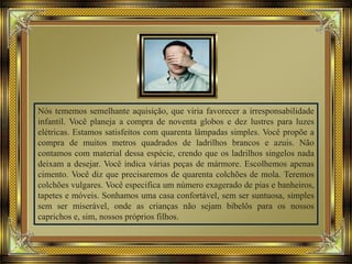 Nós tememos semelhante aquisição, que viria favorecer a irresponsabilidade
infantil. Você planeja a compra de noventa globos e dez lustres para luzes
elétricas. Estamos satisfeitos com quarenta lâmpadas simples. Você propõe a
compra de muitos metros quadrados de ladrilhos brancos e azuis. Não
contamos com material dessa espécie, crendo que os ladrilhos singelos nada
deixam a desejar. Você indica várias peças de mármore. Escolhemos apenas
cimento. Você diz que precisaremos de quarenta colchões de mola. Teremos
colchões vulgares. Você especifica um número exagerado de pias e banheiros,
tapetes e móveis. Sonhamos uma casa confortável, sem ser suntuosa, simples
sem ser miserável, onde as crianças não sejam bibelôs para os nossos
caprichos e, sim, nossos próprios filhos.
 
