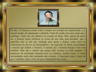 De fato. A Natureza à nossa volta é sempre um exemplo de simplicidade e, ao
mesmo tempo, de adequação e utilidade. Nada foi criado sem uma razão que a
justifique. Tudo tem um objetivo na criação de Deus. Mas, apesar de assim
ser, o homem busca sofisticar as coisas de sua vida, sem perceber que o
supérfluo não só não trás utilidade para quem o detém, como serve de
instrumento de desvio, de desequilíbrio e de aquisição de falsas necessidades
e anseios que iludem o homem. É natural que o homem busque viver com
conforto. Mas não é natural que peque pelo excesso ou pelo exagero. O
progresso da tecnologia humana leva as criaturas, muitas vezes, a verem
necessidades onde elas realmente não existem. A buscarem mais o lazer do
que o trabalho; mais o luxo do que a adequação das coisas;
 