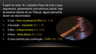À partir do verso 18, o Apóstolo Paulo dá início a seus argumentos, apresentando uma estrutura judicial, logo se estamos falando de um Tribunal, alguns elementos devem ser discriminados:O Juiz – Deus na pessoa do Filho (Rm. 2:16)A Acusação – Impiedade (Rm. 1:18)O Réu – A Raça Humana (Rm. 3:23)A Pena – Morte Eterna (Rm. 6:23)O único caminho para Justificação – “A Fé” (Rm. 3:28)