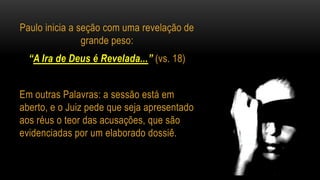 Paulo inicia a seção com uma revelação de grande peso:“A Ira de Deus é Revelada...” (vs. 18)Em outras Palavras: a sessão está em aberto, e o Juiz pede que seja apresentado aos réus o teor das acusações, que são evidenciadas por um elaborado dossiê.