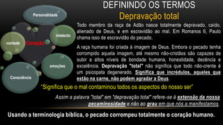Definindo os TermosDepravação totalTodo membro da raça de Adão nasce totalmente depravado, caído, alienado de Deus, e em escravidão ao mal. Em Romanos 6, Paulo chama isso de escravidão do pecado.A raça humana foi criada à imagem de Deus. Embora o pecado tenha corrompido aquela imagem, até mesmo não-cristãos são capazes de subir a altos níveis de bondade humana, honestidade, decência e excelência. Depravação "total" não significa que todo não-crente é um psicopata degenerado. Significa que incrédulos, aqueles que estão na carne, não podem agradar a Deus.“Significa que o mal contaminou todos os aspectos do nosso ser”Assim a palavra "total" em "depravação total" refere-se à extensão da nossa pecaminosidade e não ao grau em que nós a manifestamos.Usando a terminologia bíblica, o pecado corrompeu totalmente o coração humano.