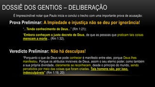 Dossiê dos Gentios – Deliberação É Imprescindível notar que Paulo inicia e conclui o trecho com uma importante prova de acusação:Prova Preliminar: A Impiedade e injustiça não se deu por ignorância!“...Tendo conhecimento de Deus...” (Rm 1:21); “Embora conheçam o justo decreto de Deus, de que as pessoas que praticam tais coisas merecem a morte...(Rm 1:32). Veredicto Preliminar: Não há desculpas!“Porquanto o que de Deus se pode conhecer é manifesto entre eles, porque Deus lhes manifestou. Porque os atributos invisíveis de Deus, assim o seu eterno poder, como também a sua própria divindade, claramente se reconhecem, desde o princípio do mundo, sendo percebidos por meio das coisas que foram criadas. Tais homens são, por isso, indesculpáveis” (Rm 1:19, 20) 