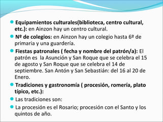 Equipamientos culturales(biblioteca, centro cultural,

etc.): en Ainzon hay un centro cultural.
Nº de colegios: en Ainzon hay un colegio hasta 6º de
primaria y una guardería.
Fiestas patronales ( fecha y nombre del patrón/a): El
patrón es la Asunción y San Roque que se celebra el 15
de agosto y San Roque que se celebra el 14 de
septiembre. San Antón y San Sebastián: del 16 al 20 de
Enero.
Tradiciones y gastronomía ( procesión, romería, plato
típico, etc.):
Las tradiciones son:
La procesión es el Rosario; procesión con el Santo y los
quintos de año.

 