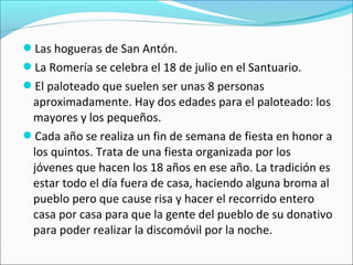Las hogueras de San Antón.
La Romería se celebra el 18 de julio en el Santuario.
El paloteado que suelen ser unas 8 personas

aproximadamente. Hay dos edades para el paloteado: los
mayores y los pequeños.
Cada año se realiza un fin de semana de fiesta en honor a
los quintos. Trata de una fiesta organizada por los
jóvenes que hacen los 18 años en ese año. La tradición es
estar todo el día fuera de casa, haciendo alguna broma al
pueblo pero que cause risa y hacer el recorrido entero
casa por casa para que la gente del pueblo de su donativo
para poder realizar la discomóvil por la noche.

 