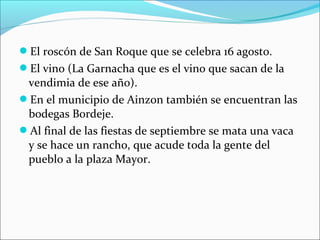 El roscón de San Roque que se celebra 16 agosto.
El vino (La Garnacha que es el vino que sacan de la

vendimia de ese año).
En el municipio de Ainzon también se encuentran las
bodegas Bordeje.
Al final de las fiestas de septiembre se mata una vaca
y se hace un rancho, que acude toda la gente del
pueblo a la plaza Mayor.

 