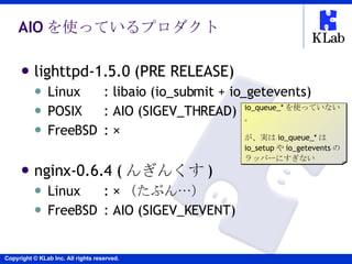 AIO を使っているプロダクト <ul><li>lighttpd-1.5.0 (PRE RELEASE) </li></ul><ul><ul><li>Linux : libaio (io_submit + io_getevents) </li>...