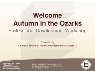 Welcome
             Autumn in the Ozarks
       Professional Development Workshop

                                       Presented by
                   American Society of Professional Estimators Chapter 79




Razorback ASPE Chapter 79
                                We are dedicated to the promotion of the
PO Box 2076
Bentonville, AR 72712
                                Profession of Estimating and the beneﬁt of
info@razorbackaspe.org          the construction industry
 