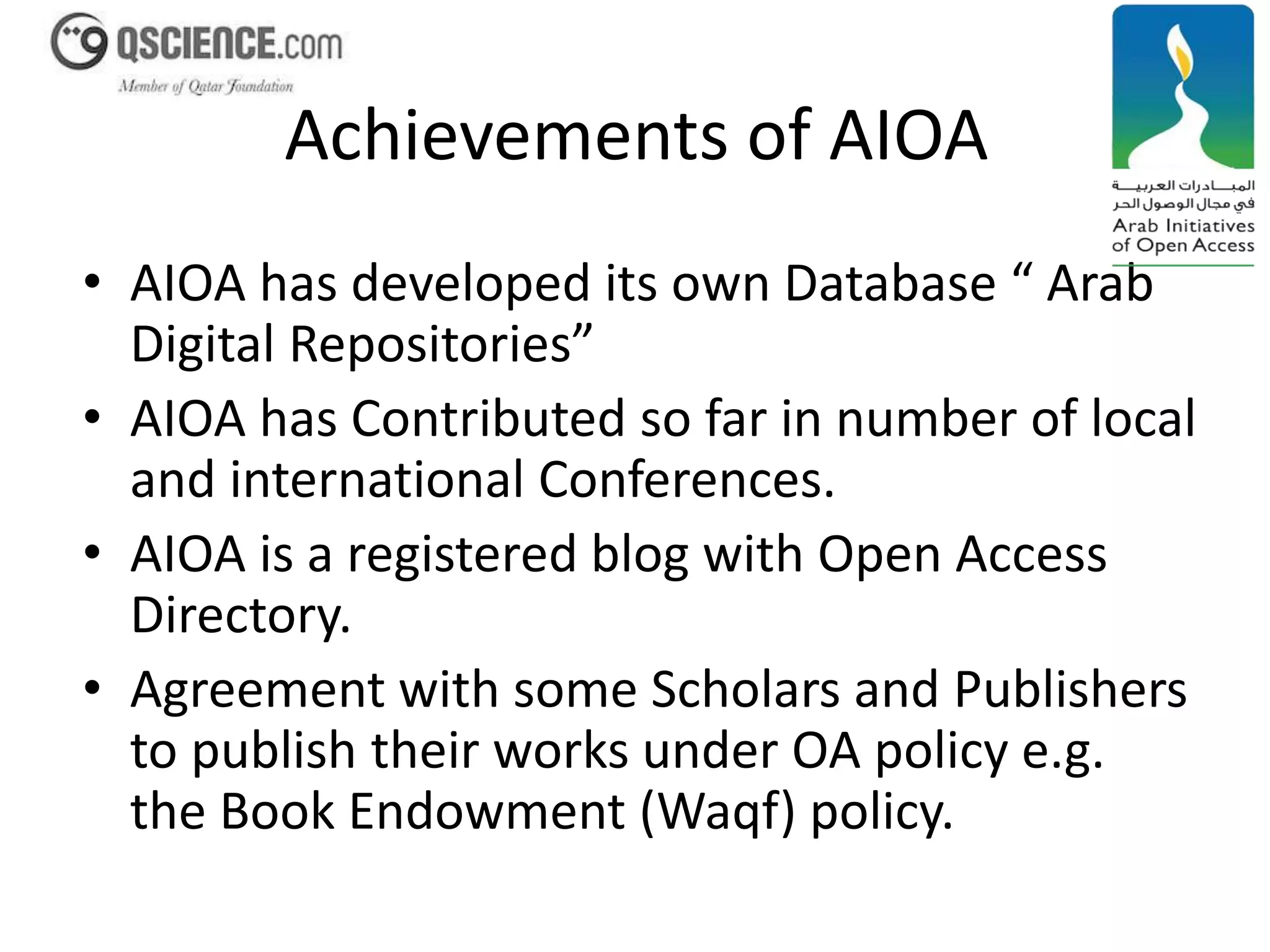 Achievements of AIOA 
• AIOA has developed its own Database “ Arab 
Digital Repositories” 
• AIOA has Contributed so far in number of local 
and international Conferences. 
• AIOA is a registered blog with Open Access 
Directory. 
• Agreement with some Scholars and Publishers 
to publish their works under OA policy e.g. 
the Book Endowment (Waqf) policy. 
 