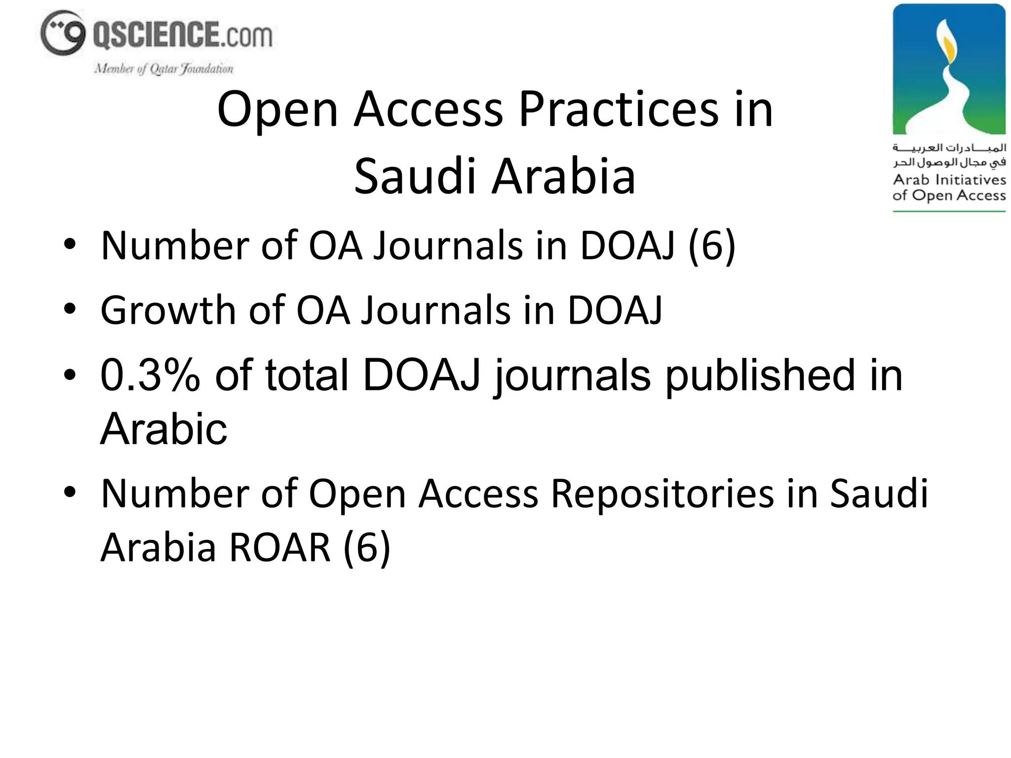 Open Access Practices in 
Saudi Arabia 
• Number of OA Journals in DOAJ (6) 
• Growth of OA Journals in DOAJ 
• 0.3% of total DOAJ journals published in 
Arabic 
• Number of Open Access Repositories in Saudi 
Arabia ROAR (6) 
 