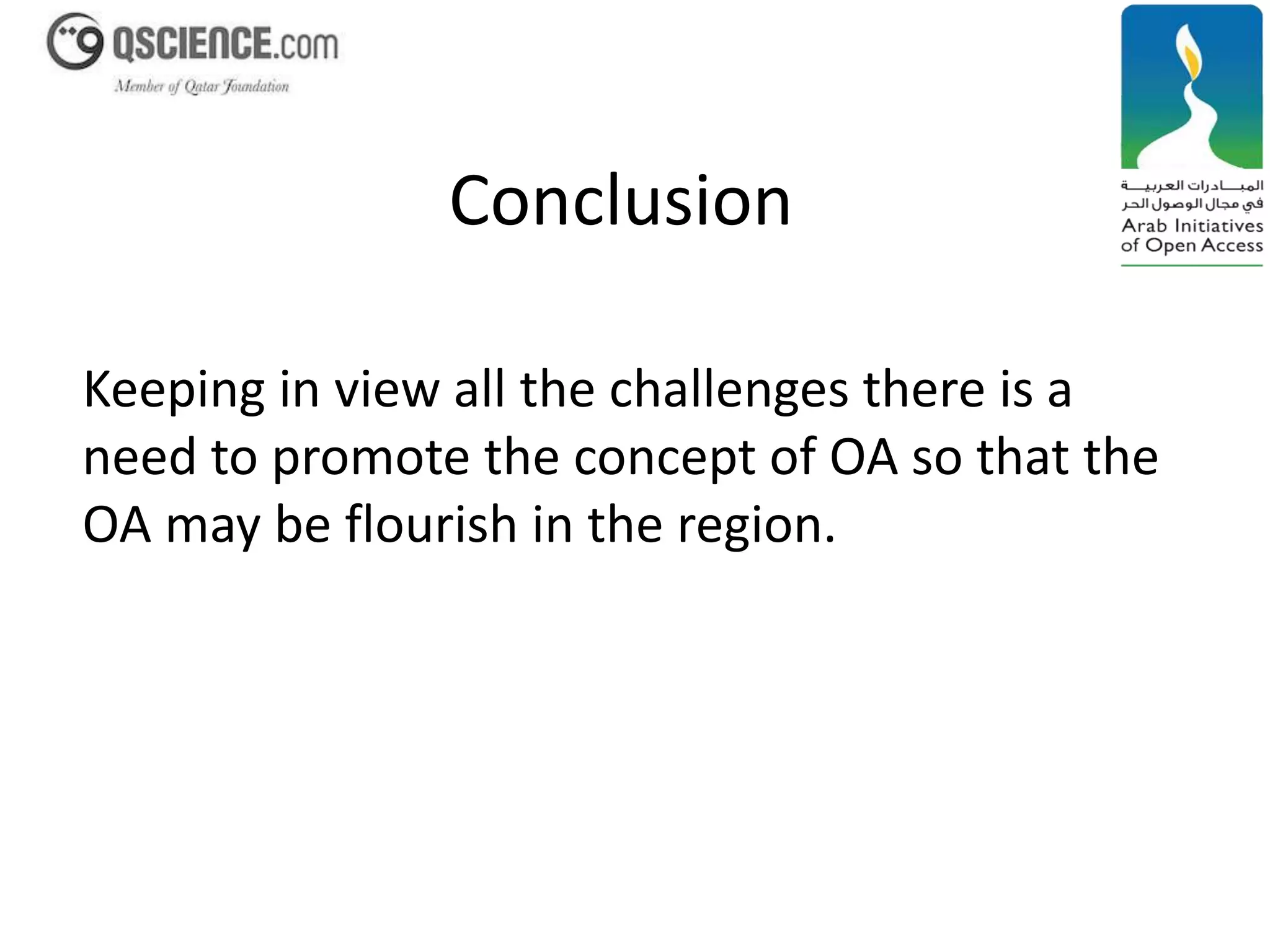 Conclusion 
Keeping in view all the challenges there is a 
need to promote the concept of OA so that the 
OA may be flourish in the region. 
 