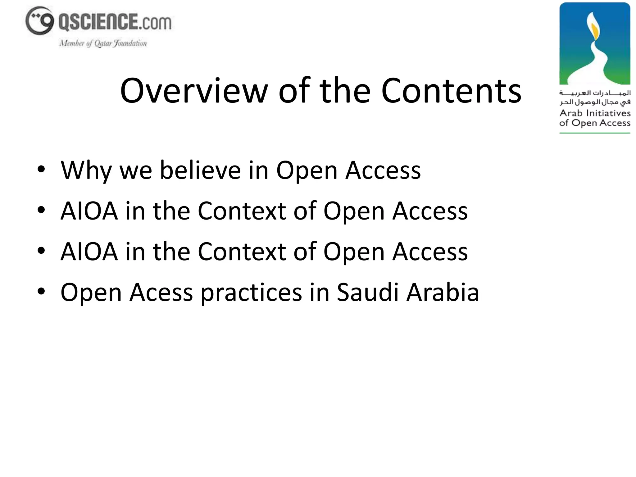 Overview of the Contents 
• Why we believe in Open Access 
• AIOA in the Context of Open Access 
• AIOA in the Context of Open Access 
• Open Acess practices in Saudi Arabia 
 